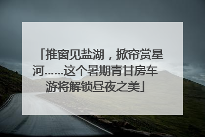 推窗见盐湖，掀帘赏星河……这个暑期青甘房车游将解锁昼夜之美