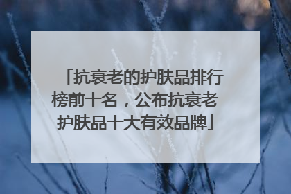 抗衰老的护肤品排行榜前十名，公布抗衰老护肤品十大有效品牌