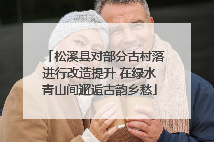 松溪县对部分古村落进行改造提升 在绿水青山间邂逅古韵乡愁