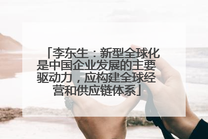 李东生：新型全球化是中国企业发展的主要驱动力，应构建全球经营和供应链体系