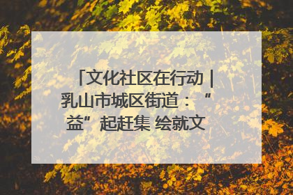 文化社区在行动｜乳山市城区街道：“益”起赶集 绘就文化社区新图景