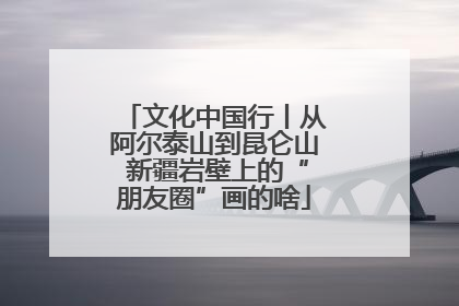 文化中国行丨从阿尔泰山到昆仑山 新疆岩壁上的“朋友圈”画的啥