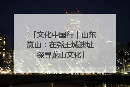 文化中国行｜山东岚山：在尧王城遗址探寻龙山文化