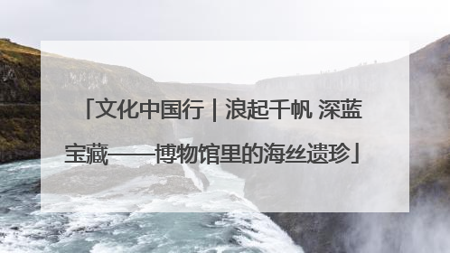 文化中国行｜浪起千帆 深蓝宝藏——博物馆里的海丝遗珍