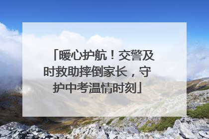 暖心护航！交警及时救助摔倒家长，守护中考温情时刻