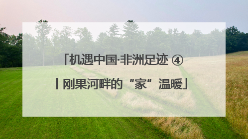机遇中国·非洲足迹 ④丨刚果河畔的“家”温暖