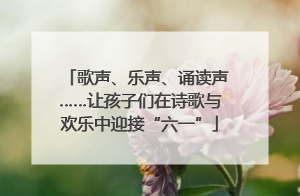 歌声、乐声、诵读声……让孩子们在诗歌与欢乐中迎接“六一”