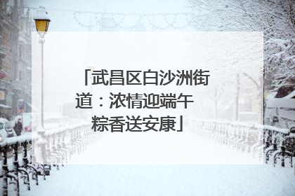 武昌区白沙洲街道：浓情迎端午 粽香送安康