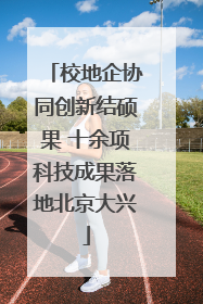 校地企协同创新结硕果 十余项科技成果落地北京大兴