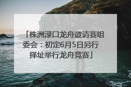 株洲渌口龙舟邀请赛组委会：初定6月5日另行择址举行龙舟竞赛