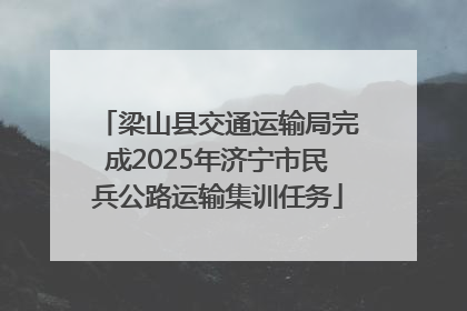 梁山县交通运输局完成2025年济宁市民兵公路运输集训任务