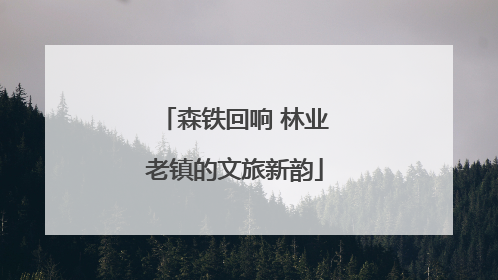 森铁回响 林业老镇的文旅新韵