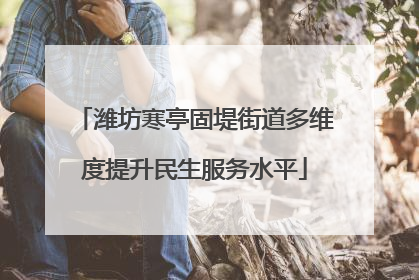 潍坊寒亭固堤街道多维度提升民生服务水平