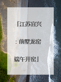 江苏宜兴：前墅龙窑端午开窑