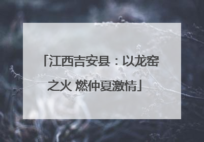 江西吉安县：以龙窑之火 燃仲夏激情