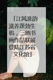 江风淮韵滋养蓬勃生机，三地书画作品联展登陆江苏省文化馆