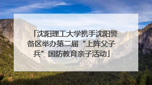 沈阳理工大学携手沈阳警备区举办第二届“上阵父子兵”国防教育亲子活动