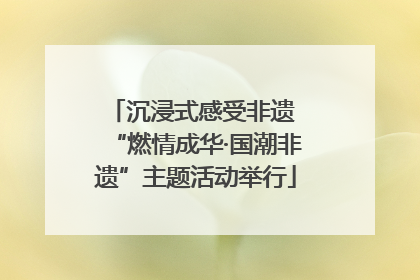 沉浸式感受非遗 “燃情成华·国潮非遗”主题活动举行