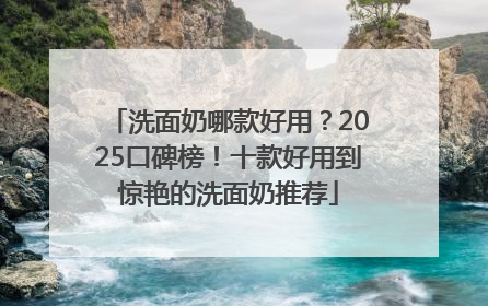 洗面奶哪款好用？2025口碑榜！十款好用到惊艳的洗面奶推荐
