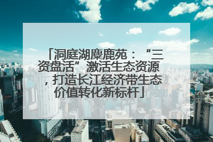 洞庭湖麋鹿苑：“三资盘活”激活生态资源，打造长江经济带生态价值转化新标杆