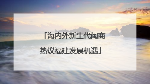 海内外新生代闽商热议福建发展机遇