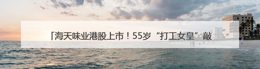 海天味业港股上市！55岁“打工女皇”敲锣，她年薪900多万元，身家超335亿