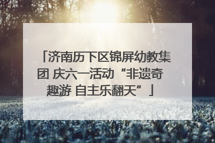 济南历下区锦屏幼教集团 庆六一活动“非遗奇趣游 自主乐翻天”