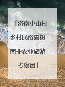 济南小山村乡村民俗圈粉南非农业旅游考察团