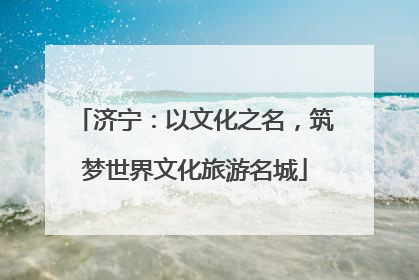济宁：以文化之名，筑梦世界文化旅游名城