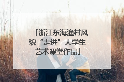 浙江东海渔村风貌“走进”大学生艺术课堂作品