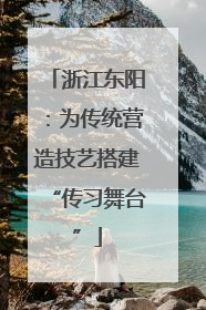 浙江东阳：为传统营造技艺搭建“传习舞台”