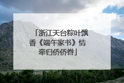 浙江天台粽叶飘香《端午家书》情牵归侨侨眷