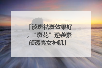 淡斑祛斑效果好，“斑花”逆袭素颜透亮女神肌