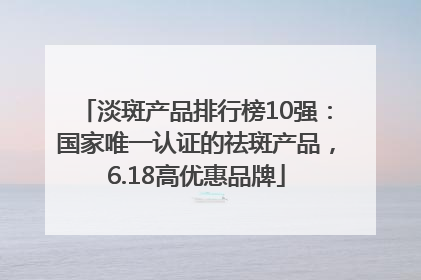 淡斑产品排行榜10强：国家唯一认证的祛斑产品，6.18高优惠品牌