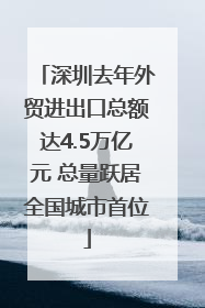 深圳去年外贸进出口总额达4.5万亿元 总量跃居全国城市首位