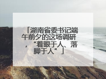 湖南省委书记端午前夕的这场调研，“着眼于人、落脚于人”