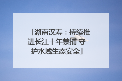 湖南汉寿：持续推进长江十年禁捕 守护水域生态安全