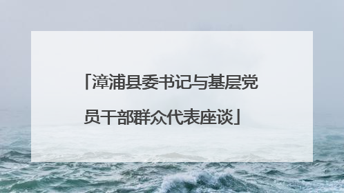 漳浦县委书记与基层党员干部群众代表座谈
