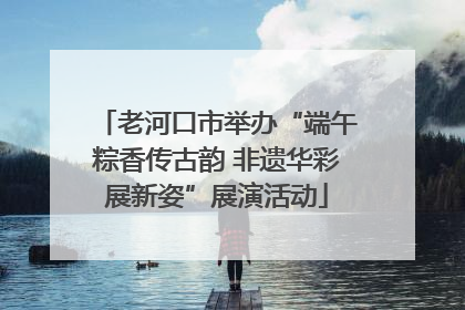 老河口市举办“端午粽香传古韵 非遗华彩展新姿”展演活动
