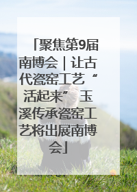聚焦第9届南博会｜让古代瓷窑工艺“活起来” 玉溪传承瓷窑工艺将出展南博会