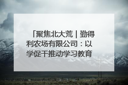 聚焦北大荒｜勤得利农场有限公司：以学促干推动学习教育“升温提速”