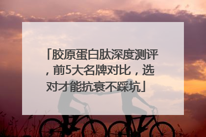 胶原蛋白肽深度测评，前5大名牌对比，选对才能抗衰不踩坑