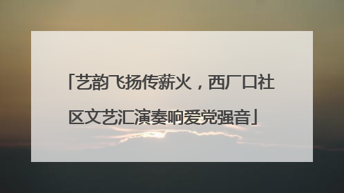 艺韵飞扬传薪火，西厂口社区文艺汇演奏响爱党强音