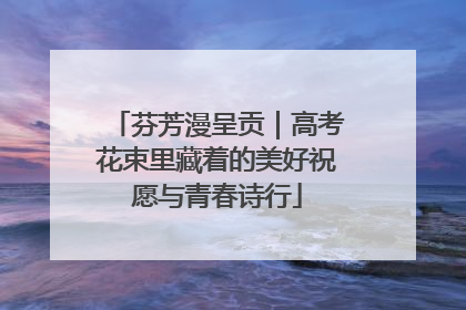 芬芳漫呈贡｜高考花束里藏着的美好祝愿与青春诗行