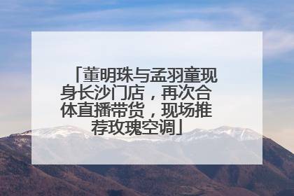 董明珠与孟羽童现身长沙门店，再次合体直播带货，现场推荐玫瑰空调