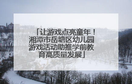 让游戏点亮童年！湘潭市岳塘区幼儿园游戏活动助推学前教育高质量发展