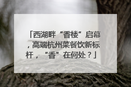 西湖畔“香楼”启幕，高端杭州菜餐饮新标杆，“香”在何处？