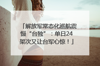 解放军常态化巡航震慑“台独”：单日24架次又让台军心惊！
