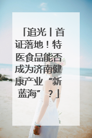 追光丨首证落地！特医食品能否成为济南健康产业“新蓝海”？