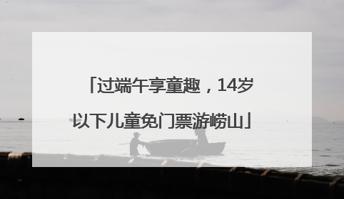 过端午享童趣，14岁以下儿童免门票游崂山